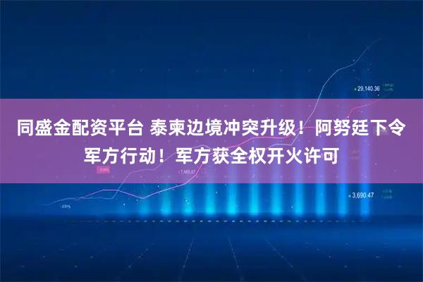 同盛金配资平台 泰柬边境冲突升级!阿努廷下令军方行动!军方获全权开火许可