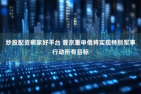 炒股配资哪家好平台 普京重申俄将实现特别军事行动所有目标