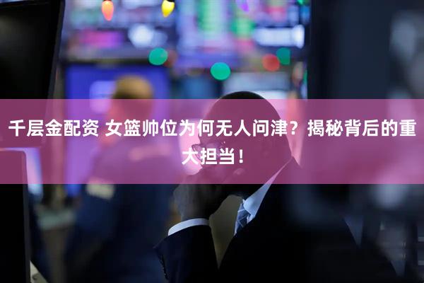 千层金配资 女篮帅位为何无人问津?揭秘背后的重大担当!