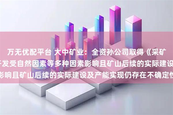 万无优配平台 大中矿业：全资孙公司取得《采矿许可证》 但矿产资源开发受自然因素等多种因素影响且矿山后续的实际建设及产能实现仍存在不确定性