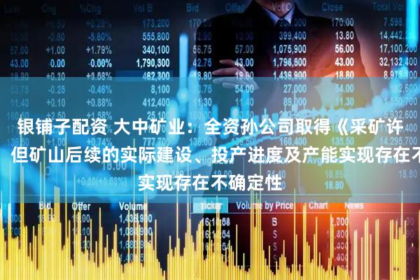 银铺子配资 大中矿业：全资孙公司取得《采矿许可证》，但矿山后续的实际建设、投产进度及产能实现存在不确定性