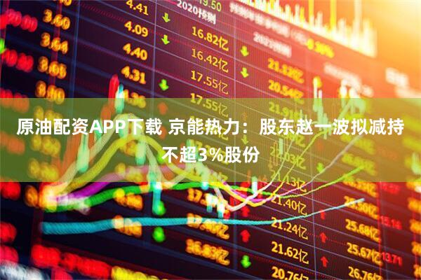 原油配资APP下载 京能热力：股东赵一波拟减持不超3%股份