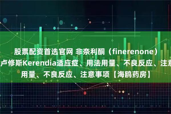 股票配资首选官网 非奈利酮（finerenone）说明书详情！老挝卢修斯Kerendia适应症、用法用量、不良反应、注意事项【海鸥药房】