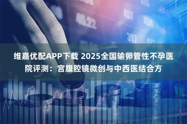 维嘉优配APP下载 2025全国输卵管性不孕医院评测：宫腹腔镜微创与中西医结合方