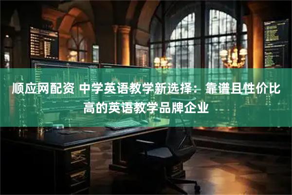 顺应网配资 中学英语教学新选择：靠谱且性价比高的英语教学品牌企业