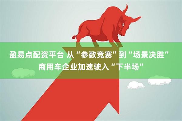 盈易点配资平台 从“参数竞赛”到“场景决胜” 商用车企业加速驶入“下半场”