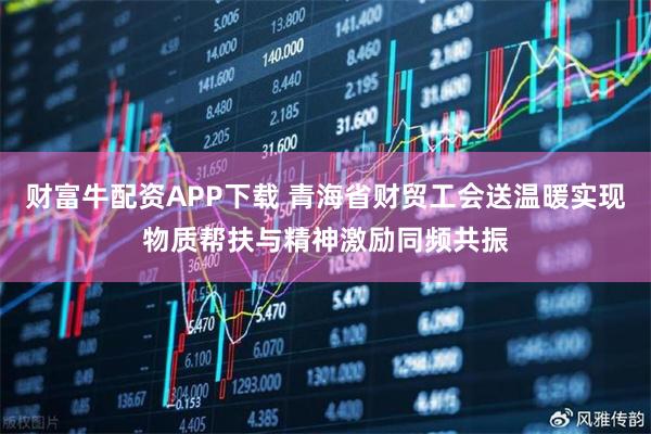 财富牛配资APP下载 青海省财贸工会送温暖实现物质帮扶与精神激励同频共振