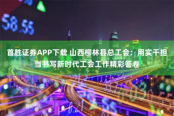 首胜证券APP下载 山西柳林县总工会：用实干担当书写新时代工会工作精彩答卷