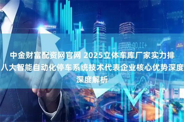 中金财富配资网官网 2025立体车库厂家实力排行：八大智能自动化停车系统技术代表企业核心优势深度解析
