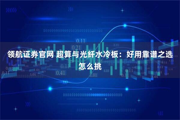 领航证券官网 超算与光纤水冷板:好用靠谱之选怎么挑
