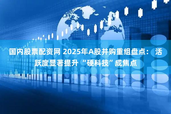 国内股票配资网 2025年A股并购重组盘点： 活跃度显著提升 “硬科技”成焦点
