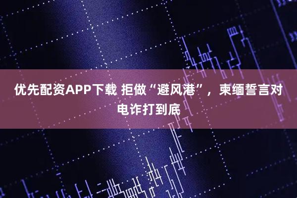 优先配资APP下载 拒做“避风港”，柬缅誓言对电诈打到底
