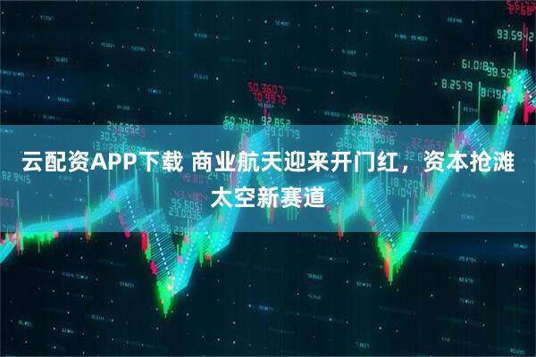 云配资APP下载 商业航天迎来开门红，资本抢滩太空新赛道