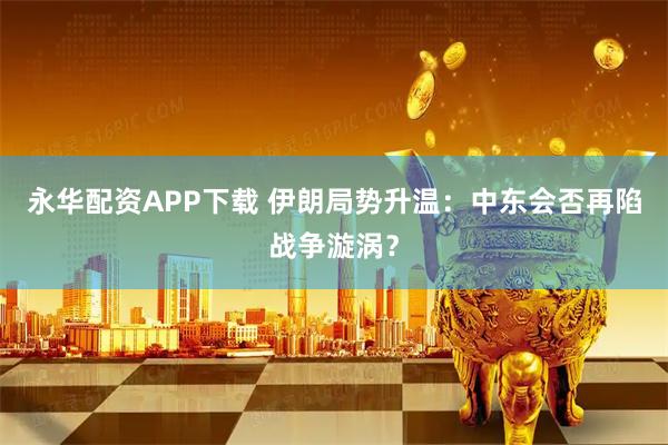 永华配资APP下载 伊朗局势升温：中东会否再陷战争漩涡？