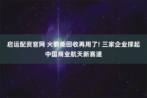 启运配资官网 火箭能回收再用了! 三家企业撑起中国商业航天新赛道