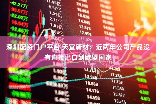 深圳配资门户平台 天宜新材：近两年公司产品没有直接出口到欧盟国家