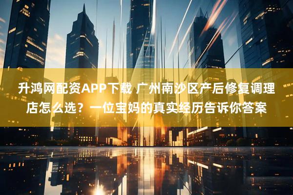 升鸿网配资APP下载 广州南沙区产后修复调理店怎么选？一位宝妈的真实经历告诉你答案