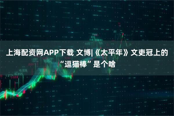 上海配资网APP下载 文博|《太平年》文吏冠上的“逗猫棒”是个啥