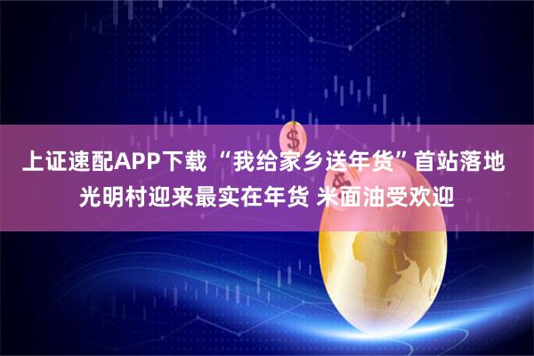上证速配APP下载 “我给家乡送年货”首站落地 光明村迎来最实在年货 米面油受欢迎