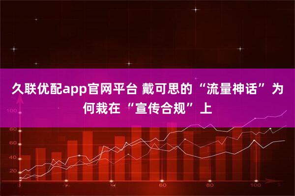 久联优配app官网平台 戴可思的 “流量神话” 为何栽在 “宣传合规” 上