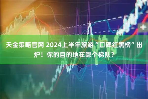 天金策略官网 2024上半年旅游“口碑红黑榜”出炉！你的目的地在哪个梯队？