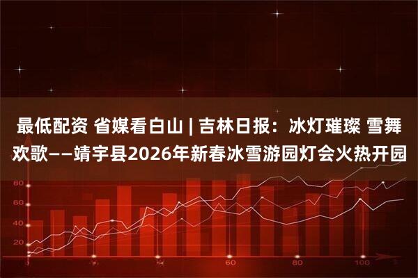最低配资 省媒看白山 | 吉林日报：冰灯璀璨 雪舞欢歌——靖宇县2026年新春冰雪游园灯会火热开园