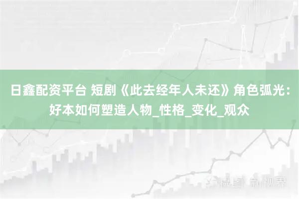 日鑫配资平台 短剧《此去经年人未还》角色弧光：好本如何塑造人物_性格_变化_观众