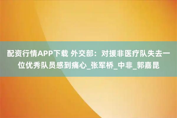 配资行情APP下载 外交部：对援非医疗队失去一位优秀队员感到痛心_张军桥_中非_郭嘉昆