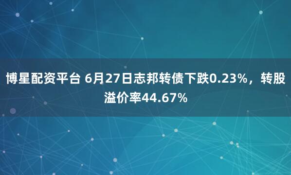 博星配资平台 6月27日志邦转债下跌0.23%，转股溢价率44.67%