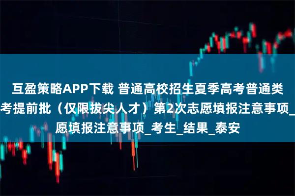 互盈策略APP下载 普通高校招生夏季高考普通类提前批和春季高考提前批（仅限拔尖人才）第2次志愿填报注意事项_考生_结果_泰安