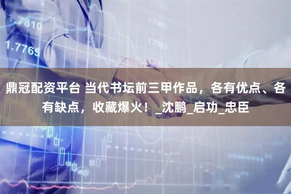 鼎冠配资平台 当代书坛前三甲作品，各有优点、各有缺点，收藏爆火！_沈鹏_启功_忠臣