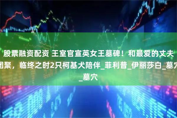 股票融资配资 王室官宣英女王墓碑！和最爱的丈夫团聚，临终之时2只柯基犬陪伴_菲利普_伊丽莎白_墓穴