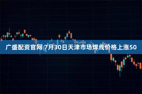 广盛配资官网 7月30日天津市场焊线价格上涨50