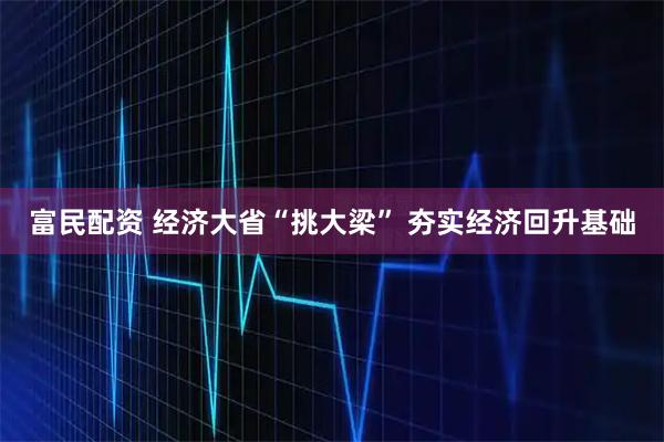 富民配资 经济大省“挑大梁” 夯实经济回升基础
