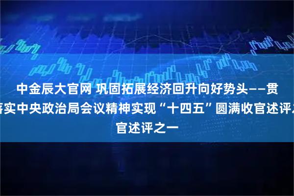 中金辰大官网 巩固拓展经济回升向好势头——贯彻落实中央政治局会议精神实现“十四五”圆满收官述评之一