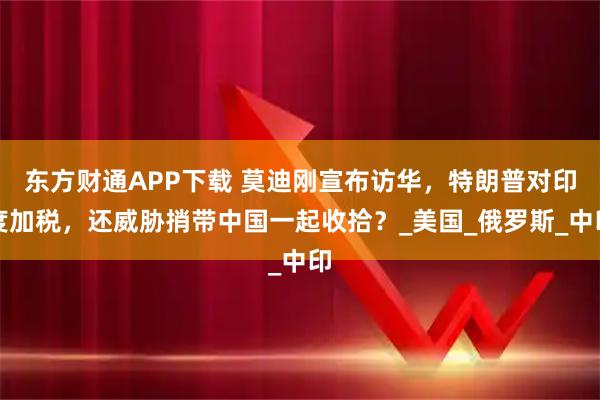东方财通APP下载 莫迪刚宣布访华，特朗普对印度加税，还威胁捎带中国一起收拾？_美国_俄罗斯_中印