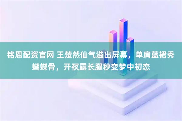 铭恩配资官网 王楚然仙气溢出屏幕，单肩蓝裙秀蝴蝶骨，开衩露长腿秒变梦中初恋