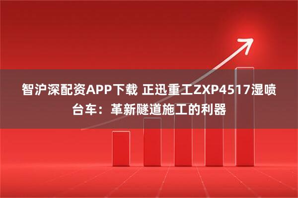 智沪深配资APP下载 正迅重工ZXP4517湿喷台车：革新隧道施工的利器
