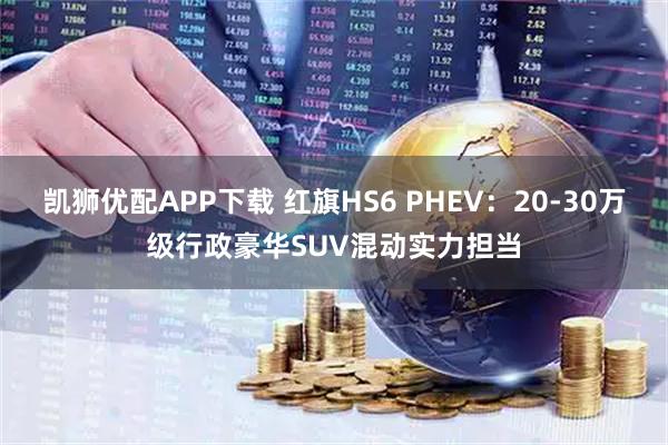 凯狮优配APP下载 红旗HS6 PHEV：20-30万级行政豪华SUV混动实力担当