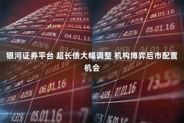 银河证券平台 超长债大幅调整 机构博弈后市配置机会